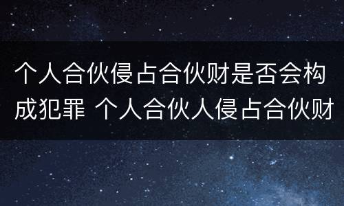 个人合伙侵占合伙财是否会构成犯罪 个人合伙人侵占合伙财产是犯罪吗