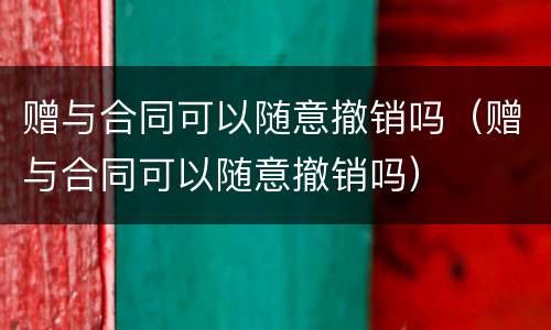 赠与合同可以随意撤销吗（赠与合同可以随意撤销吗）