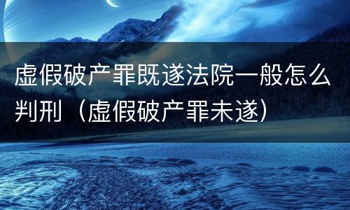 虚假破产罪既遂法院一般怎么判刑（虚假破产罪未遂）
