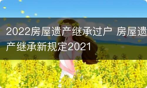 2022房屋遗产继承过户 房屋遗产继承新规定2021