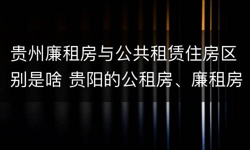 贵州廉租房与公共租赁住房区别是啥 贵阳的公租房、廉租房在什么地方?