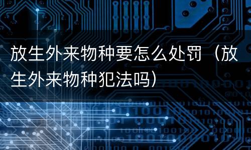 放生外来物种要怎么处罚（放生外来物种犯法吗）