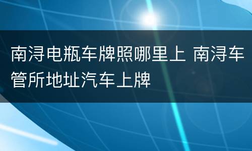 南浔电瓶车牌照哪里上 南浔车管所地址汽车上牌