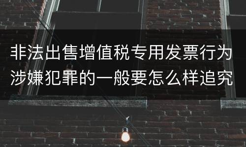 非法出售增值税专用发票行为涉嫌犯罪的一般要怎么样追究法律责任