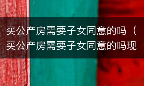 买公产房需要子女同意的吗（买公产房需要子女同意的吗现在）