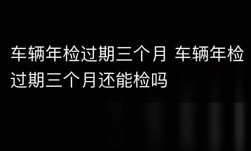 车辆年检过期三个月 车辆年检过期三个月还能检吗