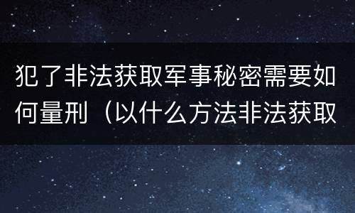 犯了非法获取军事秘密需要如何量刑（以什么方法非法获取军事秘密的构成非法获取军事秘密罪）