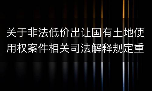关于非法低价出让国有土地使用权案件相关司法解释规定重要内容都有哪些