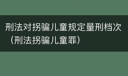 刑法对拐骗儿童规定量刑档次（刑法拐骗儿童罪）