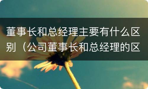 董事长和总经理主要有什么区别（公司董事长和总经理的区别）