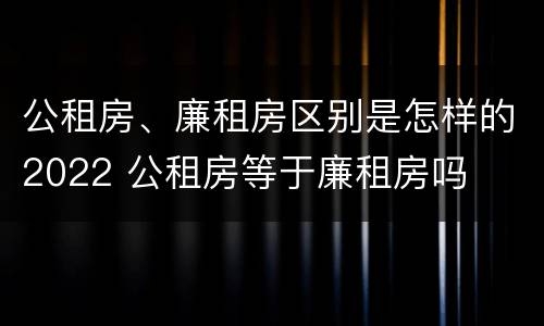 公租房、廉租房区别是怎样的2022 公租房等于廉租房吗