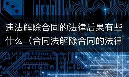 违法解除合同的法律后果有些什么（合同法解除合同的法律后果）