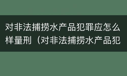 对非法捕捞水产品犯罪应怎么样量刑（对非法捕捞水产品犯罪应怎么样量刑呢）