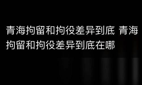 青海拘留和拘役差异到底 青海拘留和拘役差异到底在哪