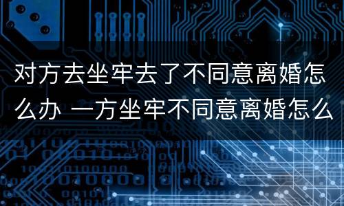 对方去坐牢去了不同意离婚怎么办 一方坐牢不同意离婚怎么办