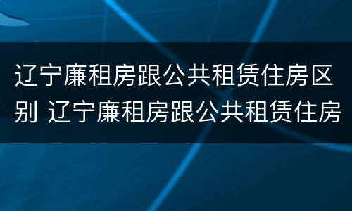 辽宁廉租房跟公共租赁住房区别 辽宁廉租房跟公共租赁住房区别在哪
