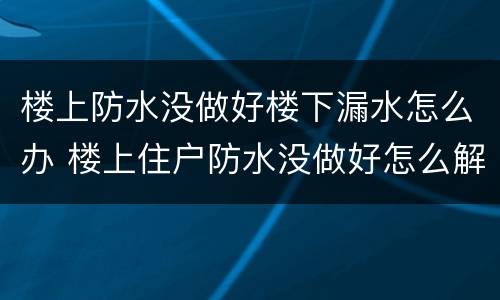 楼上防水没做好楼下漏水怎么办 楼上住户防水没做好怎么解决