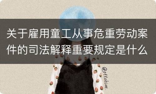 关于雇用童工从事危重劳动案件的司法解释重要规定是什么