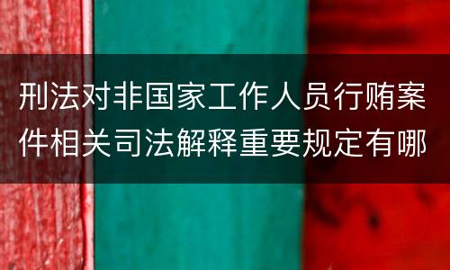 刑法对非国家工作人员行贿案件相关司法解释重要规定有哪些