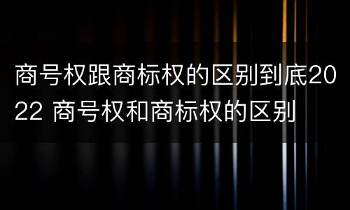 商号权跟商标权的区别到底2022 商号权和商标权的区别