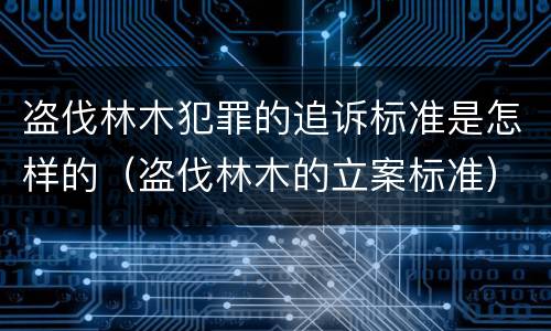 盗伐林木犯罪的追诉标准是怎样的（盗伐林木的立案标准）
