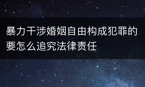 暴力干涉婚姻自由构成犯罪的要怎么追究法律责任