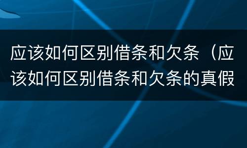 应该如何区别借条和欠条（应该如何区别借条和欠条的真假）