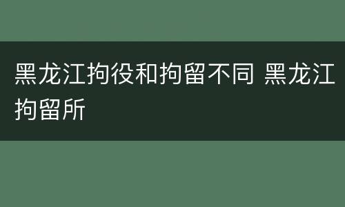 黑龙江拘役和拘留不同 黑龙江拘留所