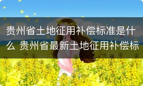 贵州省土地征用补偿标准是什么 贵州省最新土地征用补偿标准