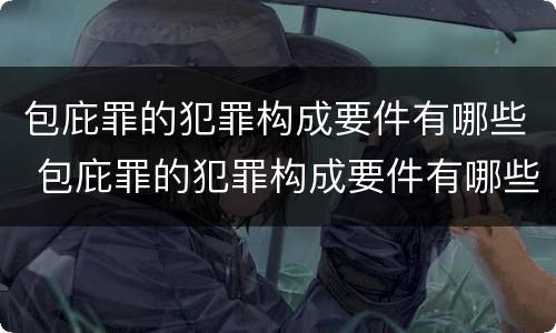 包庇罪的犯罪构成要件有哪些 包庇罪的犯罪构成要件有哪些内容