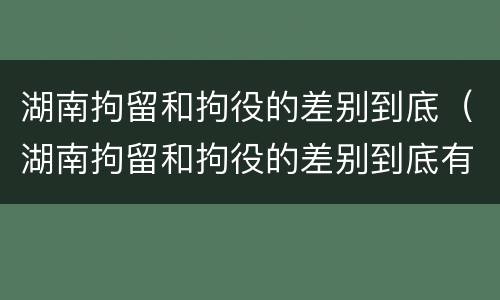 湖南拘留和拘役的差别到底（湖南拘留和拘役的差别到底有多大）
