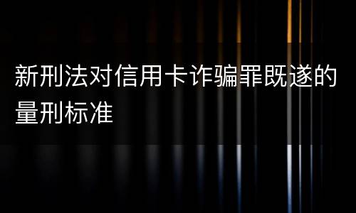 新刑法对信用卡诈骗罪既遂的量刑标准