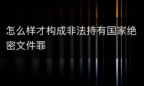 怎么样才构成非法持有国家绝密文件罪