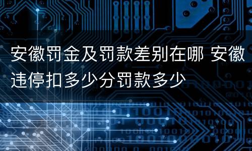 安徽罚金及罚款差别在哪 安徽违停扣多少分罚款多少