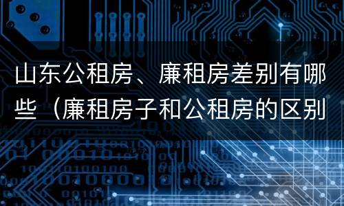 山东公租房、廉租房差别有哪些（廉租房子和公租房的区别）