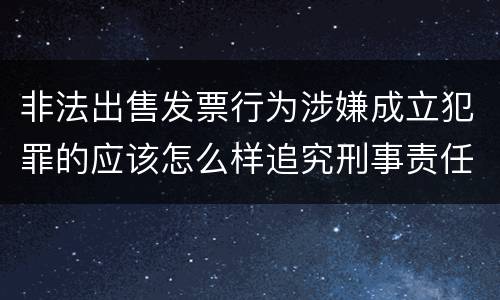 非法出售发票行为涉嫌成立犯罪的应该怎么样追究刑事责任