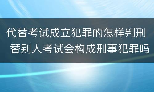 代替考试成立犯罪的怎样判刑 替别人考试会构成刑事犯罪吗