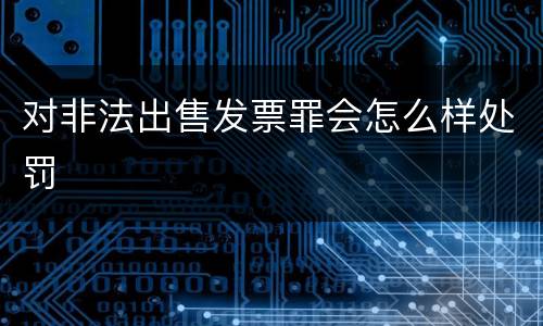 对非法出售发票罪会怎么样处罚