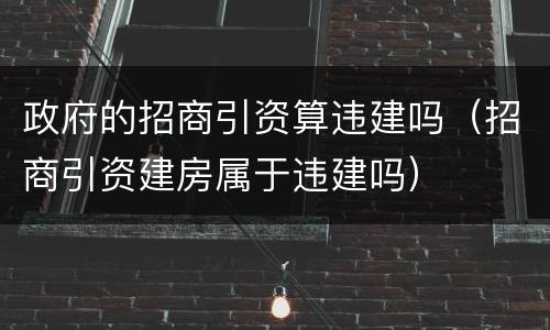 政府的招商引资算违建吗（招商引资建房属于违建吗）