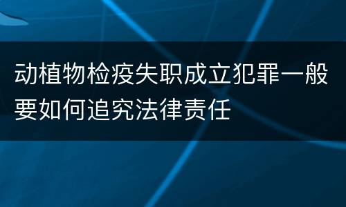 动植物检疫失职成立犯罪一般要如何追究法律责任
