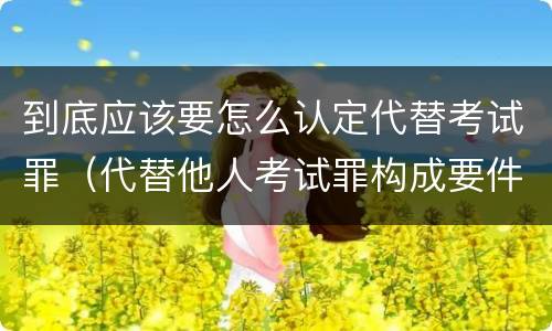 到底应该要怎么认定代替考试罪（代替他人考试罪构成要件有何规定）