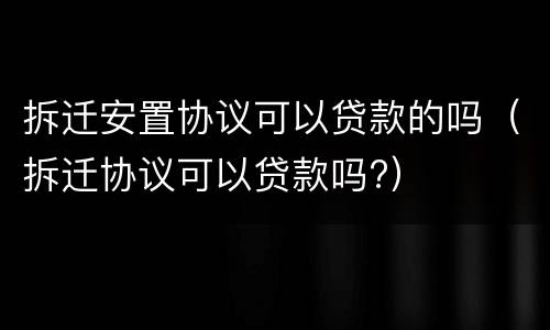 拆迁安置协议可以贷款的吗（拆迁协议可以贷款吗?）