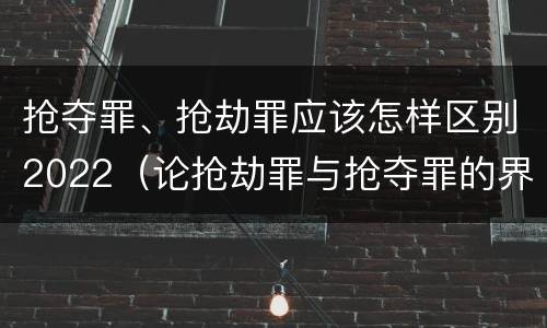 抢夺罪、抢劫罪应该怎样区别2022（论抢劫罪与抢夺罪的界限）