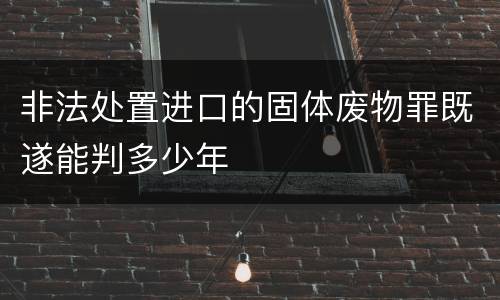 非法处置进口的固体废物罪既遂能判多少年