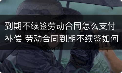 到期不续签劳动合同怎么支付补偿 劳动合同到期不续签如何补偿