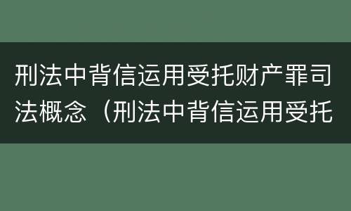 刑法中背信运用受托财产罪司法概念（刑法中背信运用受托财产罪司法概念的是）