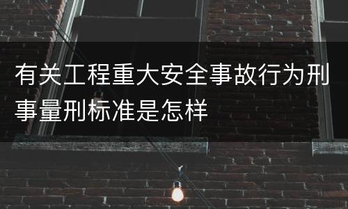有关工程重大安全事故行为刑事量刑标准是怎样