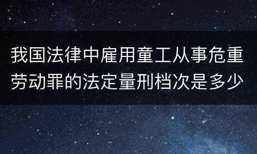 我国法律中雇用童工从事危重劳动罪的法定量刑档次是多少