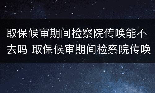 取保候审期间检察院传唤能不去吗 取保候审期间检察院传唤能不去吗会怎么样