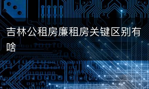 吉林公租房廉租房关键区别有啥
